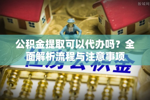 崖州公积金提取可以代办吗？全面解析流程与注意事项