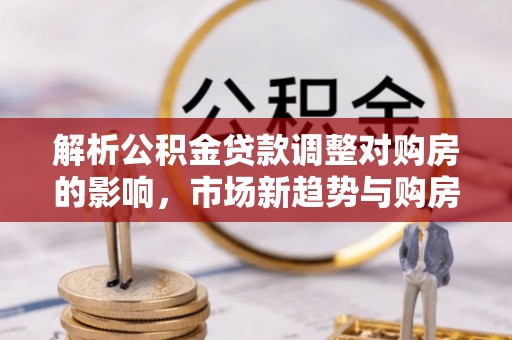 崖州解析公积金贷款调整对购房的影响，市场新趋势与购房者策略