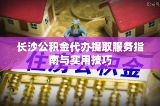 崖州长沙公积金代办提取服务指南与实用技巧