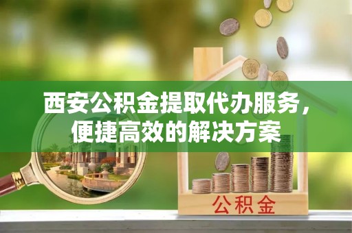 崖州西安公积金提取代办服务，便捷高效的解决方案