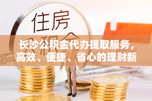 崖州长沙公积金代办提取服务，高效、便捷、省心的理财新选择