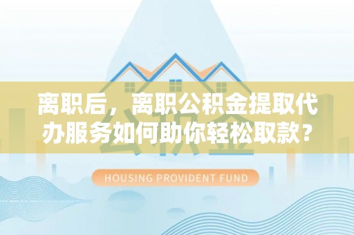 崖州离职后，离职公积金提取代办服务如何助你轻松取款？
